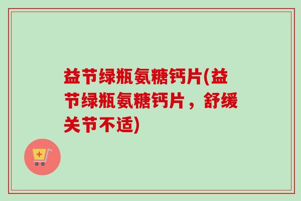 益节绿瓶氨糖钙片(益节绿瓶氨糖钙片，舒缓关节不适)