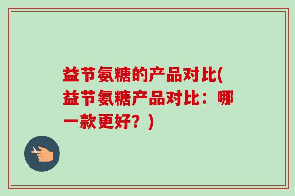 益节氨糖的产品对比(益节氨糖产品对比：哪一款更好？)