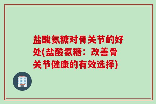 盐酸氨糖对骨关节的好处(盐酸氨糖：改善骨关节健康的有效选择)