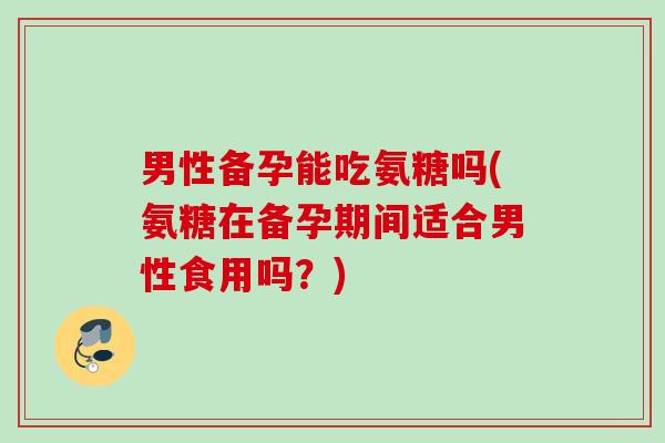 男性备孕能吃氨糖吗(氨糖在备孕期间适合男性食用吗？)
