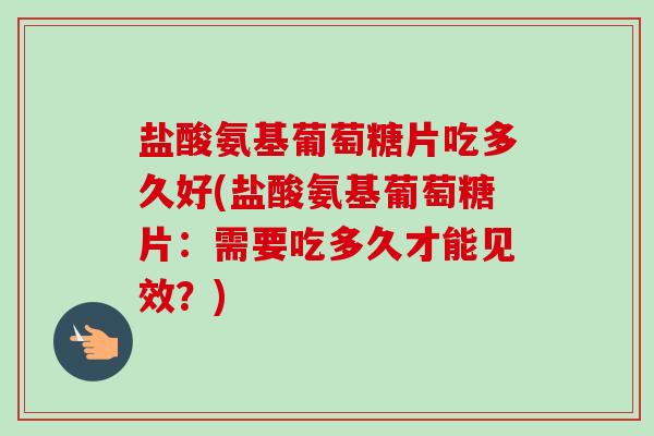 盐酸氨基葡萄糖片吃多久好(盐酸氨基葡萄糖片：需要吃多久才能见效？)