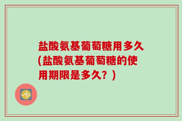 盐酸氨基葡萄糖用多久(盐酸氨基葡萄糖的使用期限是多久？)