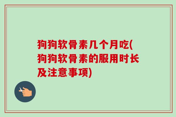 狗狗软骨素几个月吃(狗狗软骨素的服用时长及注意事项)