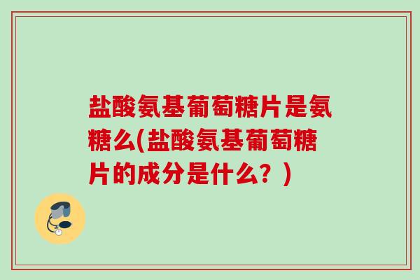 盐酸氨基葡萄糖片是氨糖么(盐酸氨基葡萄糖片的成分是什么？)