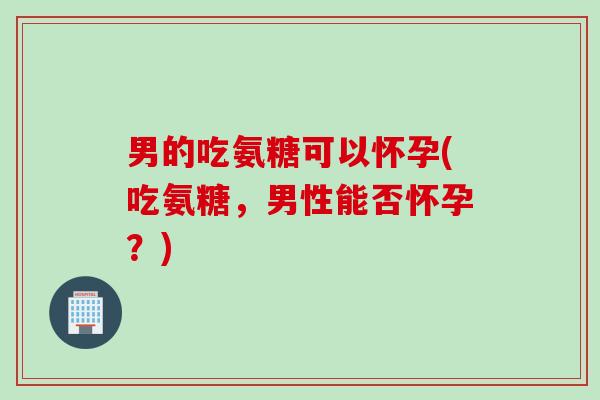 男的吃氨糖可以怀孕(吃氨糖，男性能否怀孕？)
