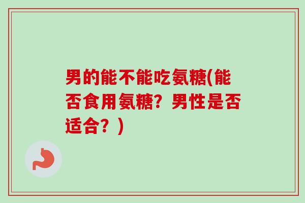 男的能不能吃氨糖(能否食用氨糖？男性是否适合？)
