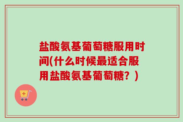 盐酸氨基葡萄糖服用时间(什么时候最适合服用盐酸氨基葡萄糖？)