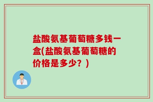 盐酸氨基葡萄糖多钱一盒(盐酸氨基葡萄糖的价格是多少？)