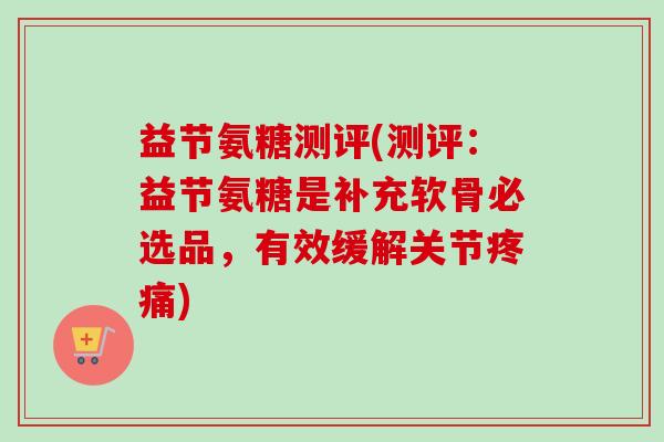 益节氨糖测评(测评：益节氨糖是补充软骨必选品，有效缓解关节疼痛)