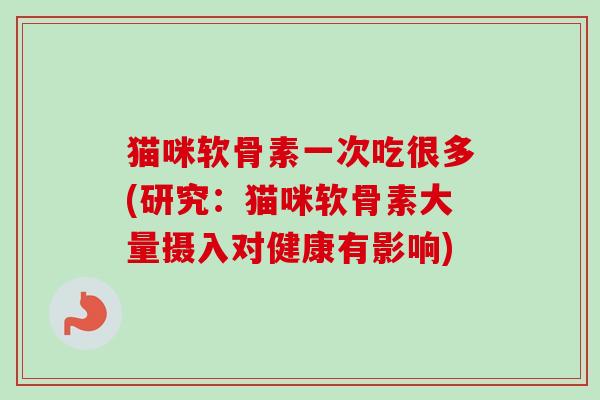 猫咪软骨素一次吃很多(研究：猫咪软骨素大量摄入对健康有影响)