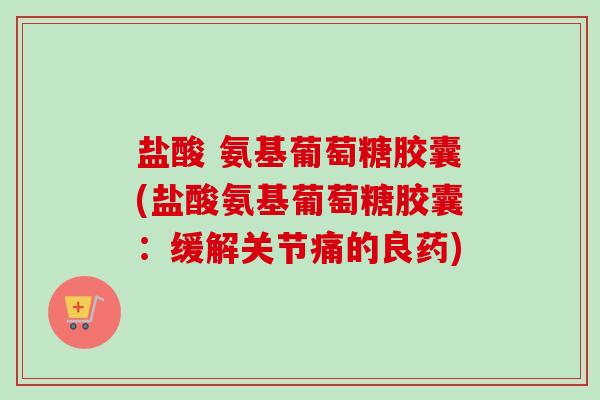 盐酸 氨基葡萄糖胶囊(盐酸氨基葡萄糖胶囊:缓解关节痛的良药) 盐酸 氨基葡萄糖胶囊(盐酸氨基葡萄糖胶囊:缓解关节痛的良药)