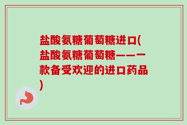 盐酸氨糖葡萄糖进口(盐酸氨糖葡萄糖——一款备受欢迎的进口药品)