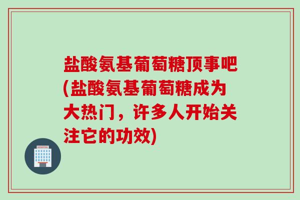 盐酸氨基葡萄糖顶事吧(盐酸氨基葡萄糖成为大热门，许多人开始关注它的功效)
