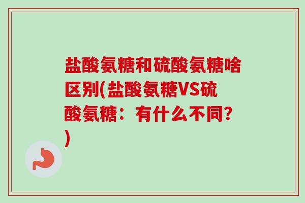 盐酸氨糖和硫酸氨糖啥区别(盐酸氨糖VS硫酸氨糖：有什么不同？)