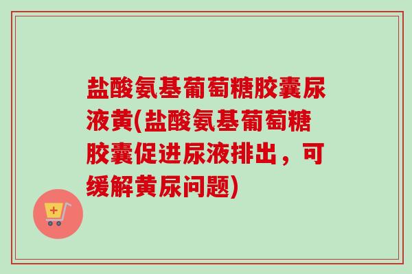 盐酸氨基葡萄糖胶囊尿液黄(盐酸氨基葡萄糖胶囊促进尿液排出,可缓解黄尿问题) 盐酸氨基葡萄糖胶囊尿液黄(盐酸氨基葡萄糖胶囊促进尿液排出,可缓解黄尿问题)