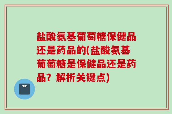 盐酸氨基葡萄糖保健品还是药品的(盐酸氨基葡萄糖是保健品还是药品？解析关键点)