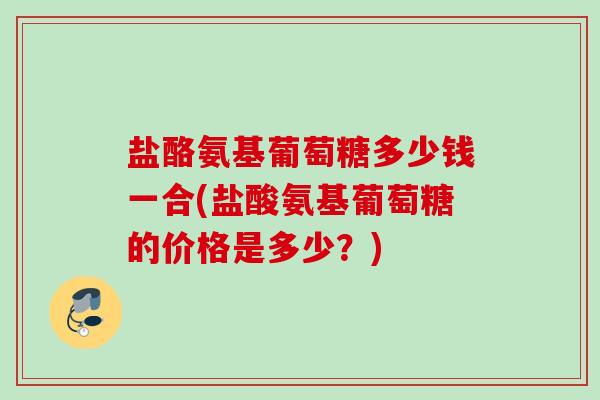 盐酪氨基葡萄糖多少钱一合(盐酸氨基葡萄糖的价格是多少？)