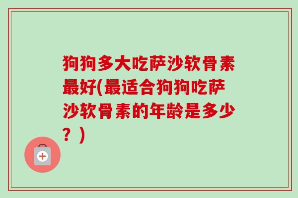 狗狗多大吃萨沙软骨素最好(最适合狗狗吃萨沙软骨素的年龄是多少？)
