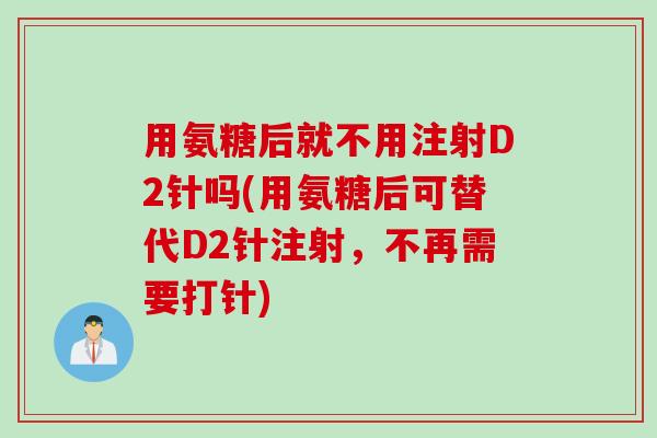 用氨糖后就不用注射D2针吗(用氨糖后可替代D2针注射，不再需要打针)