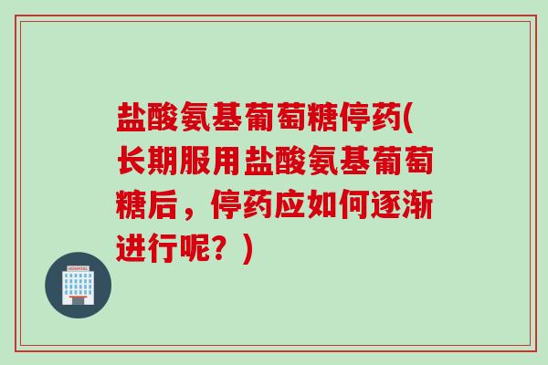 盐酸氨基葡萄糖停药(长期服用盐酸氨基葡萄糖后，停药应如何逐渐进行呢？)