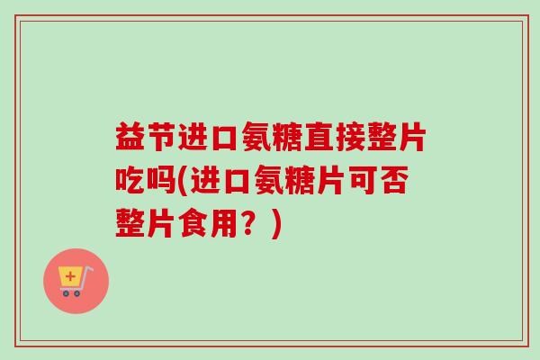 益节进口氨糖直接整片吃吗(进口氨糖片可否整片食用？)