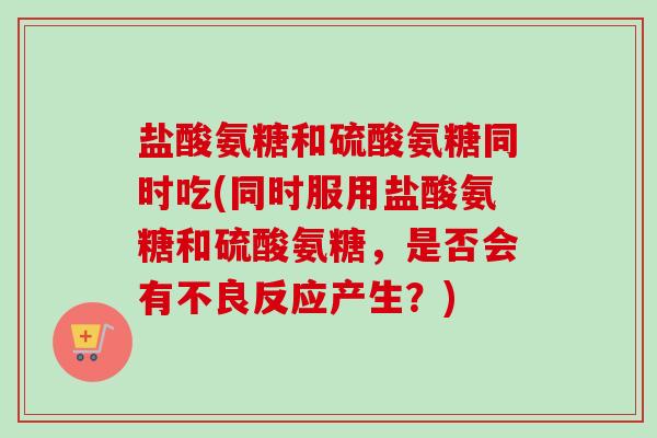 盐酸氨糖和硫酸氨糖同时吃(同时服用盐酸氨糖和硫酸氨糖，是否会有不良反应产生？)