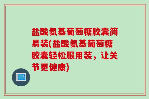 盐酸氨基葡萄糖胶囊简易装(盐酸氨基葡萄糖胶囊轻松服用装，让关节更健康)