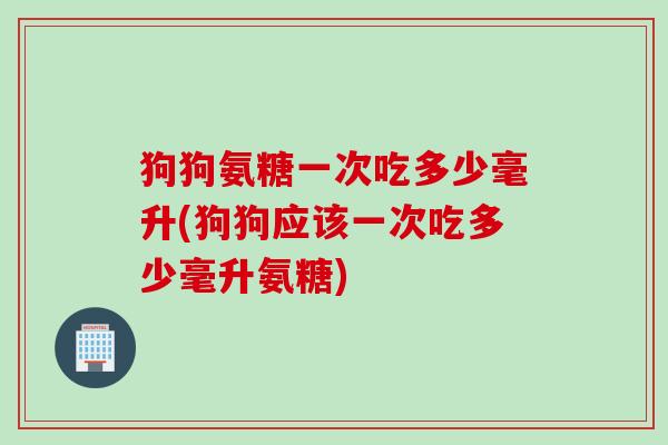 狗狗氨糖一次吃多少毫升(狗狗应该一次吃多少毫升氨糖)