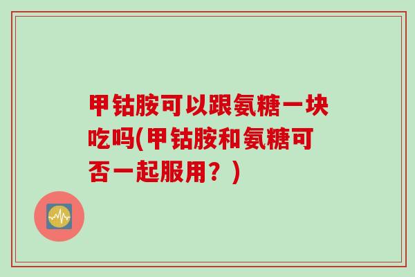 甲钴胺可以跟氨糖一块吃吗(甲钴胺和氨糖可否一起服用？)
