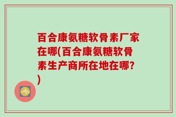 百合康氨糖软骨素厂家在哪(百合康氨糖软骨素生产商所在地在哪？)