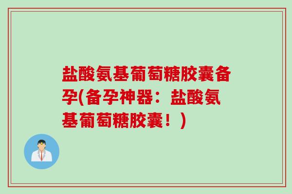 盐酸氨基葡萄糖胶囊备孕(备孕神器：盐酸氨基葡萄糖胶囊！)