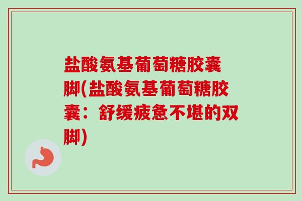 盐酸氨基葡萄糖胶囊 脚(盐酸氨基葡萄糖胶囊：舒缓疲惫不堪的双脚)