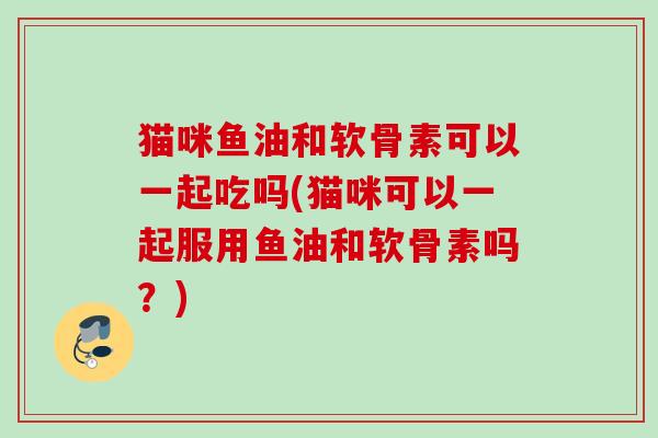 猫咪鱼油和软骨素可以一起吃吗(猫咪可以一起服用鱼油和软骨素吗?) 猫咪鱼油和软骨素可以一起吃吗(猫咪可以一起服用鱼油和软骨素吗?)