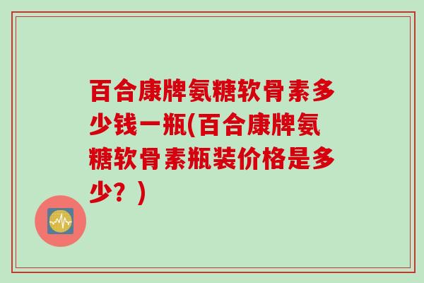 百合康牌氨糖软骨素多少钱一瓶(百合康牌氨糖软骨素瓶装价格是多少？)