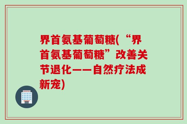 界首氨基葡萄糖(“界首氨基葡萄糖”改善关节退化——自然疗法成新宠)