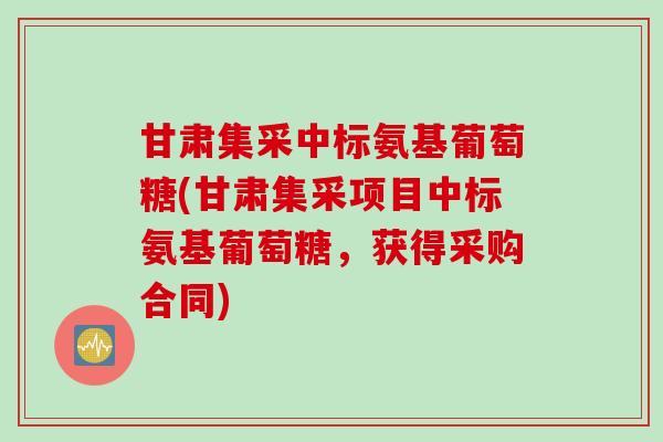 甘肃集采中标氨基葡萄糖(甘肃集采项目中标氨基葡萄糖，获得采购合同)