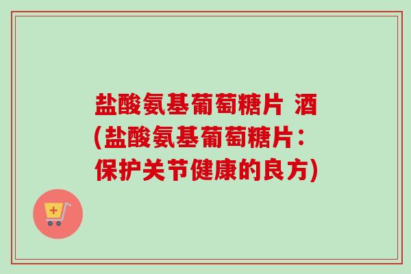 盐酸氨基葡萄糖片 酒(盐酸氨基葡萄糖片：保护关节健康的良方)