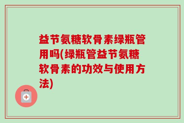 益节氨糖软骨素绿瓶管用吗(绿瓶管益节氨糖软骨素的功效与使用方法) 益节氨糖软骨素绿瓶管用吗(绿瓶管益节氨糖软骨素的功效与使用方法)