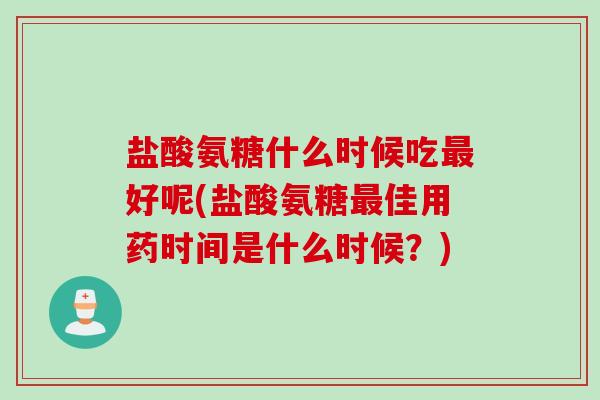 盐酸氨糖什么时候吃最好呢(盐酸氨糖最佳用药时间是什么时候？)