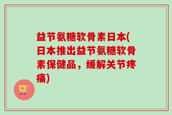 益节氨糖软骨素日本(日本推出益节氨糖软骨素保健品，缓解关节疼痛)