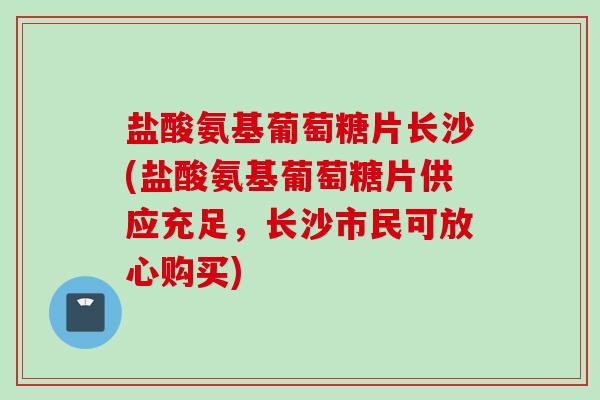 盐酸氨基葡萄糖片长沙(盐酸氨基葡萄糖片供应充足，长沙市民可放心购买)
