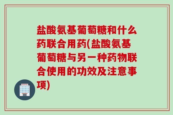 盐酸氨基葡萄糖和什么药联合用药(盐酸氨基葡萄糖与另一种药物联合使用的功效及注意事项)