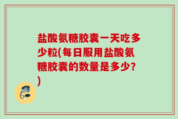 盐酸氨糖胶囊一天吃多少粒(每日服用盐酸氨糖胶囊的数量是多少？)