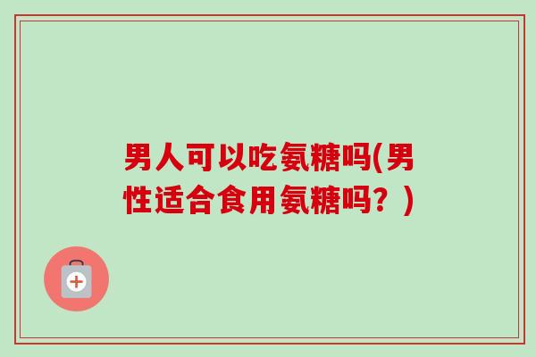 男人可以吃氨糖吗(男性适合食用氨糖吗？)