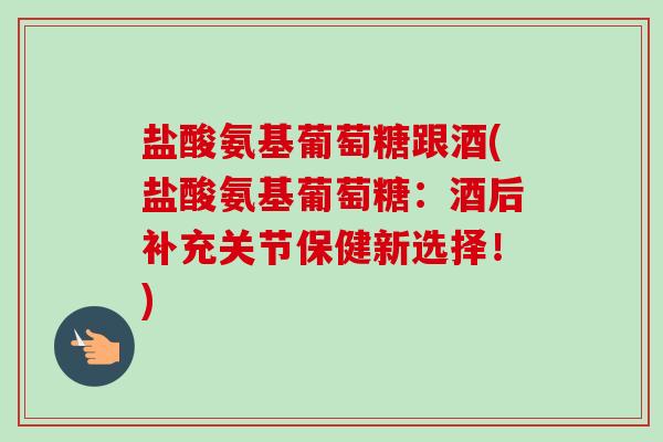 盐酸氨基葡萄糖跟酒(盐酸氨基葡萄糖：酒后补充关节保健新选择！)