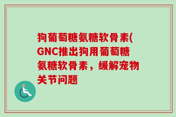 狗葡萄糖氨糖软骨素(GNC推出狗用葡萄糖氨糖软骨素,缓解宠物关节问题 狗葡萄糖氨糖软骨素(GNC推出狗用葡萄糖氨糖软骨素,缓解宠物关节问题