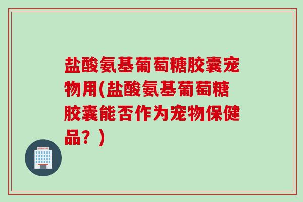 盐酸氨基葡萄糖胶囊宠物用(盐酸氨基葡萄糖胶囊能否作为宠物保健品？)