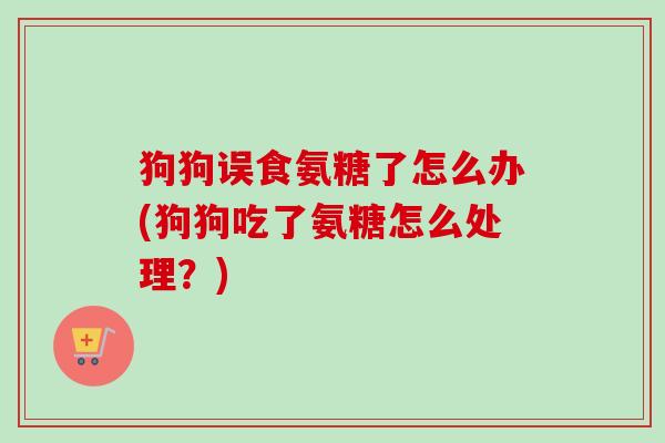 狗狗误食氨糖了怎么办(狗狗吃了氨糖怎么处理?) 狗狗误食氨糖了怎么办(狗狗吃了氨糖怎么处理?)