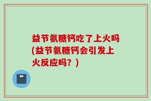益节氨糖钙吃了上火吗(益节氨糖钙会引发上火反应吗？)