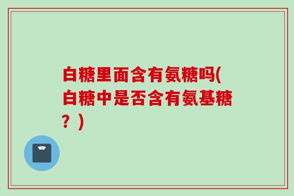 白糖里面含有氨糖吗(白糖中是否含有氨基糖？)